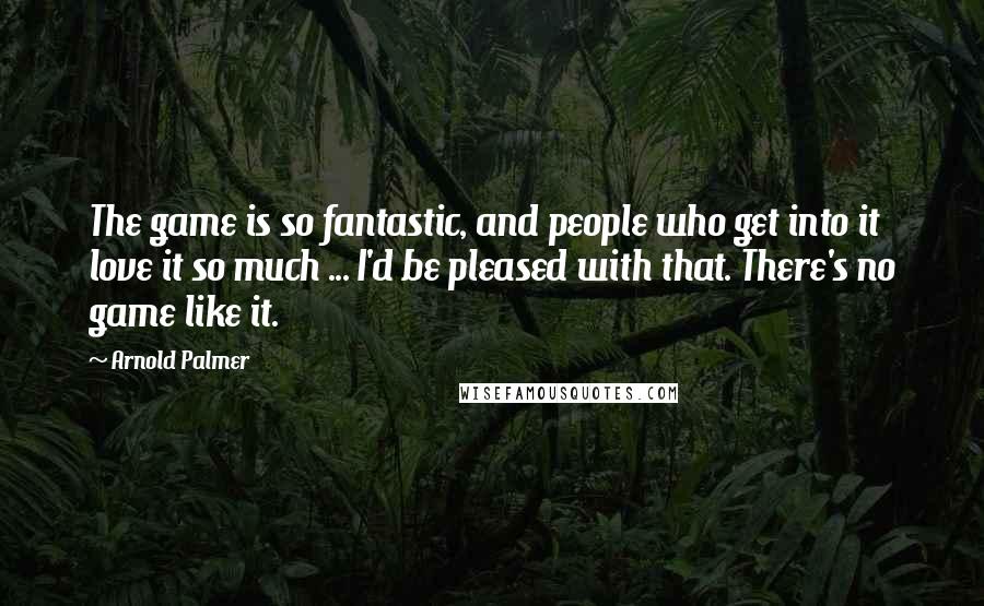 Arnold Palmer Quotes: The game is so fantastic, and people who get into it love it so much ... I'd be pleased with that. There's no game like it.