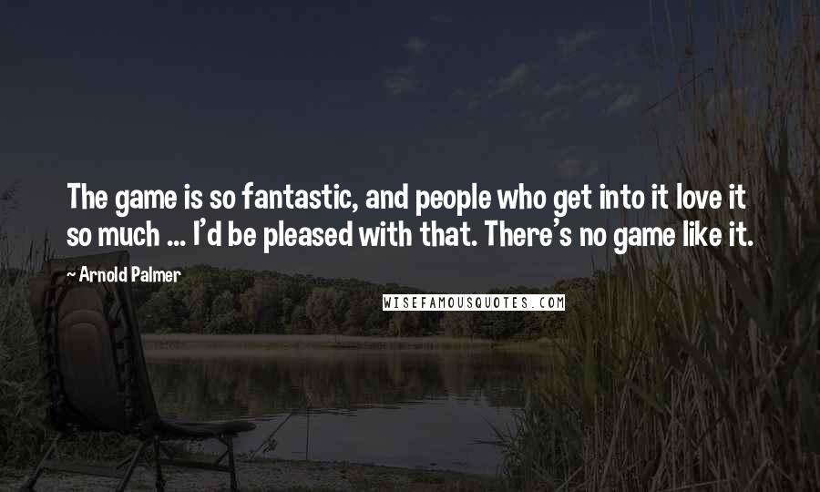 Arnold Palmer Quotes: The game is so fantastic, and people who get into it love it so much ... I'd be pleased with that. There's no game like it.