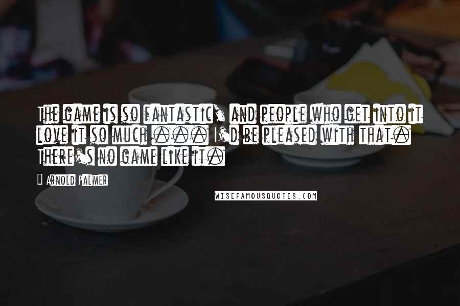 Arnold Palmer Quotes: The game is so fantastic, and people who get into it love it so much ... I'd be pleased with that. There's no game like it.