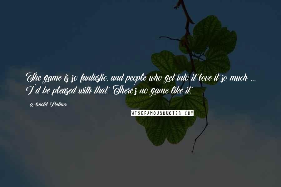 Arnold Palmer Quotes: The game is so fantastic, and people who get into it love it so much ... I'd be pleased with that. There's no game like it.