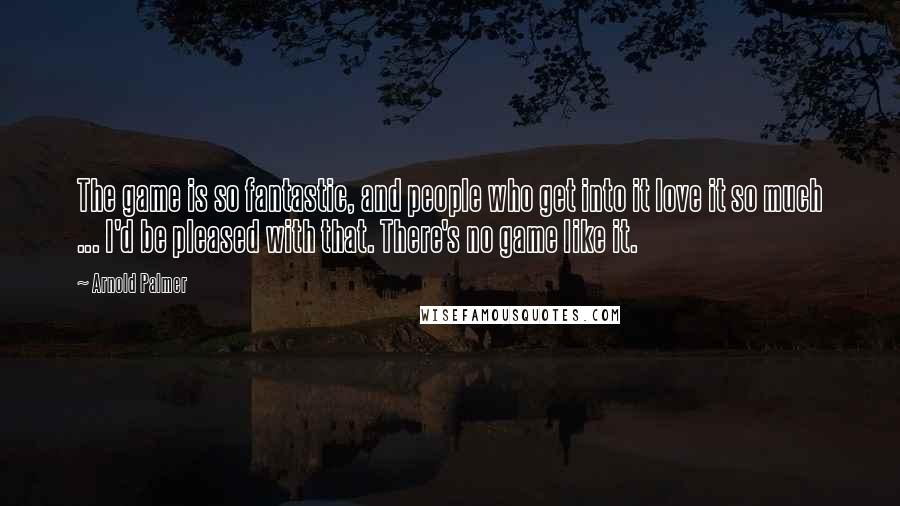 Arnold Palmer Quotes: The game is so fantastic, and people who get into it love it so much ... I'd be pleased with that. There's no game like it.