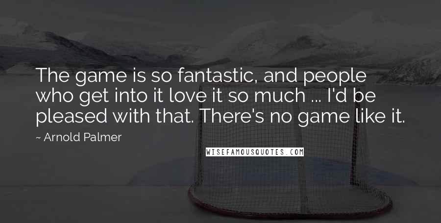 Arnold Palmer Quotes: The game is so fantastic, and people who get into it love it so much ... I'd be pleased with that. There's no game like it.
