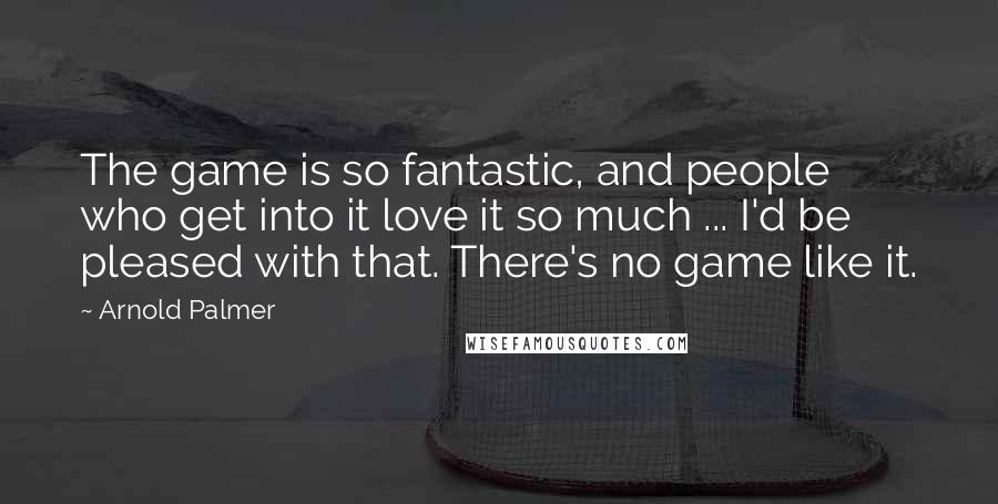 Arnold Palmer Quotes: The game is so fantastic, and people who get into it love it so much ... I'd be pleased with that. There's no game like it.