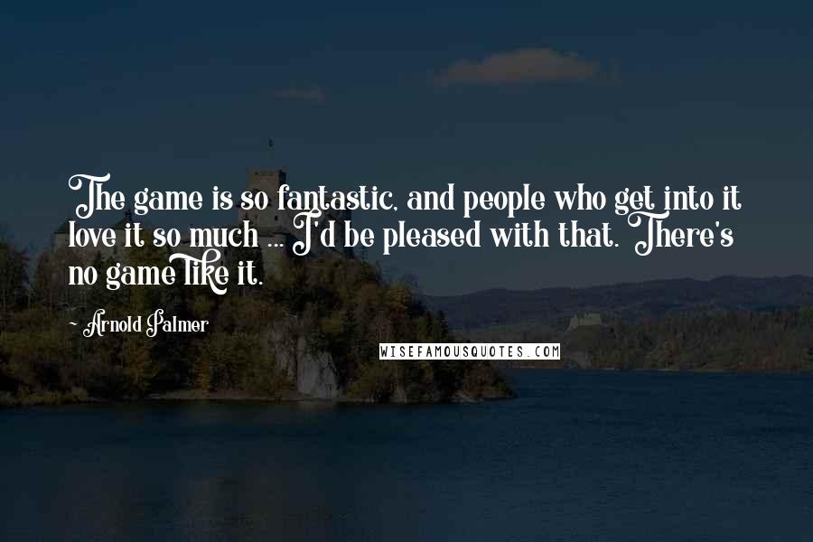 Arnold Palmer Quotes: The game is so fantastic, and people who get into it love it so much ... I'd be pleased with that. There's no game like it.