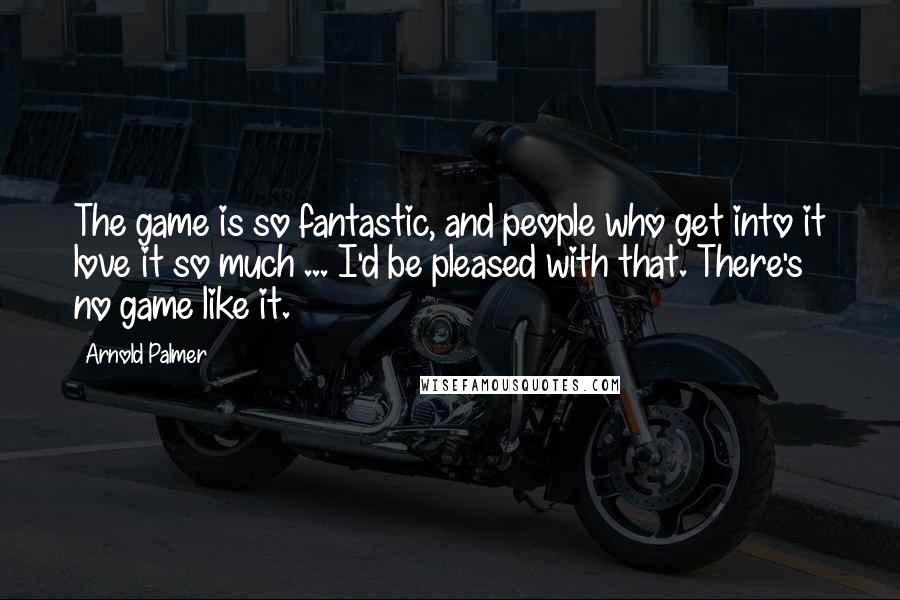 Arnold Palmer Quotes: The game is so fantastic, and people who get into it love it so much ... I'd be pleased with that. There's no game like it.