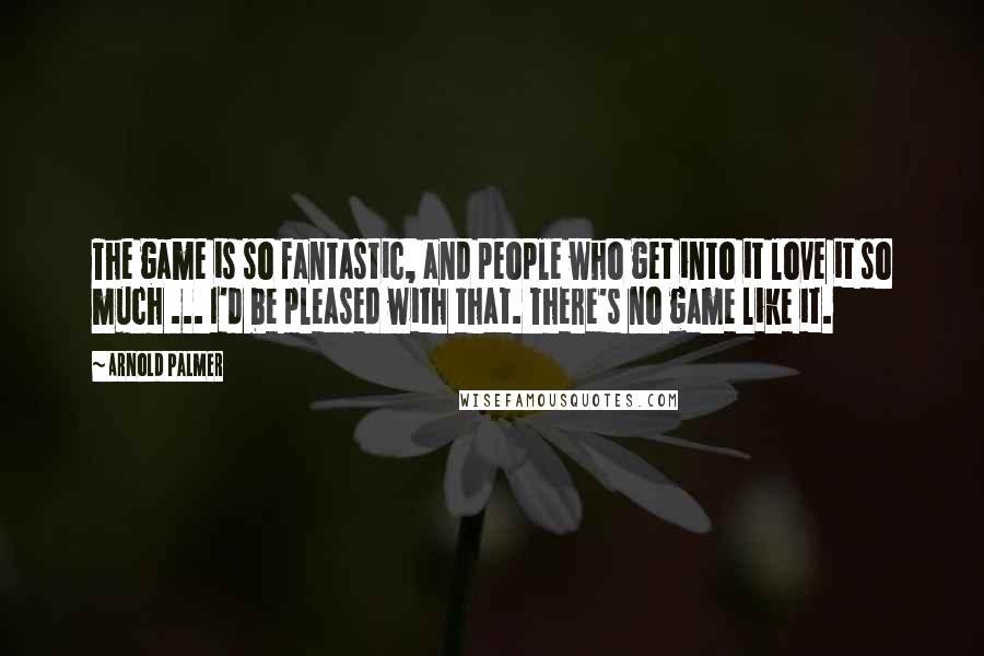 Arnold Palmer Quotes: The game is so fantastic, and people who get into it love it so much ... I'd be pleased with that. There's no game like it.