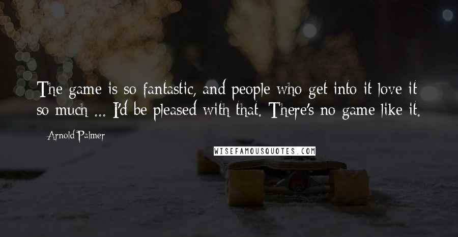 Arnold Palmer Quotes: The game is so fantastic, and people who get into it love it so much ... I'd be pleased with that. There's no game like it.