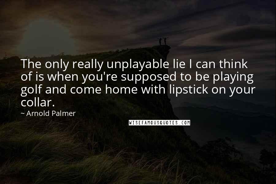 Arnold Palmer Quotes: The only really unplayable lie I can think of is when you're supposed to be playing golf and come home with lipstick on your collar.