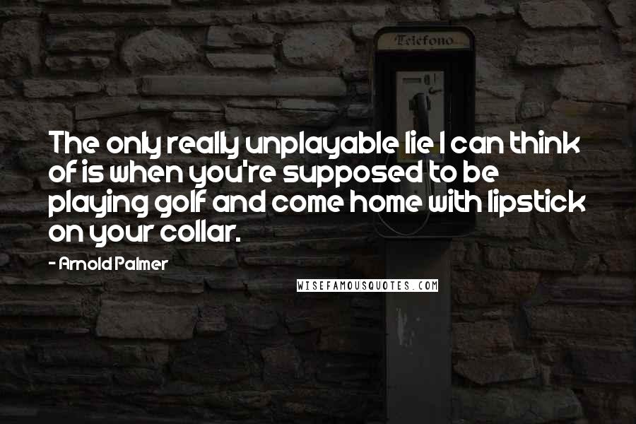 Arnold Palmer Quotes: The only really unplayable lie I can think of is when you're supposed to be playing golf and come home with lipstick on your collar.