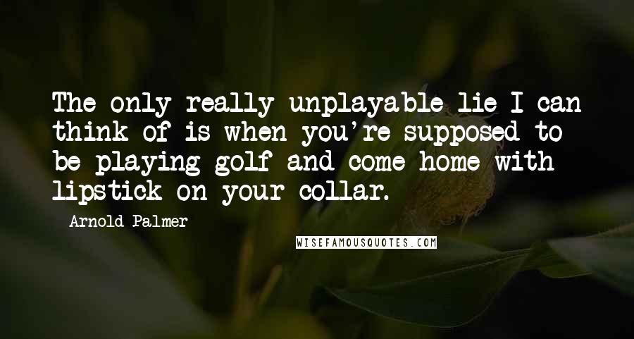 Arnold Palmer Quotes: The only really unplayable lie I can think of is when you're supposed to be playing golf and come home with lipstick on your collar.