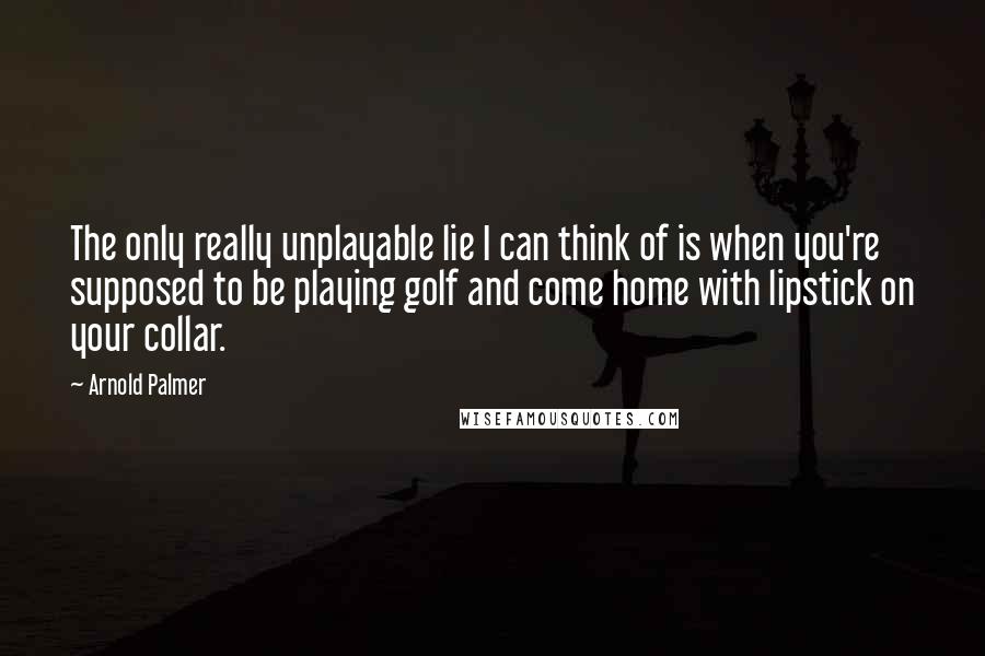 Arnold Palmer Quotes: The only really unplayable lie I can think of is when you're supposed to be playing golf and come home with lipstick on your collar.