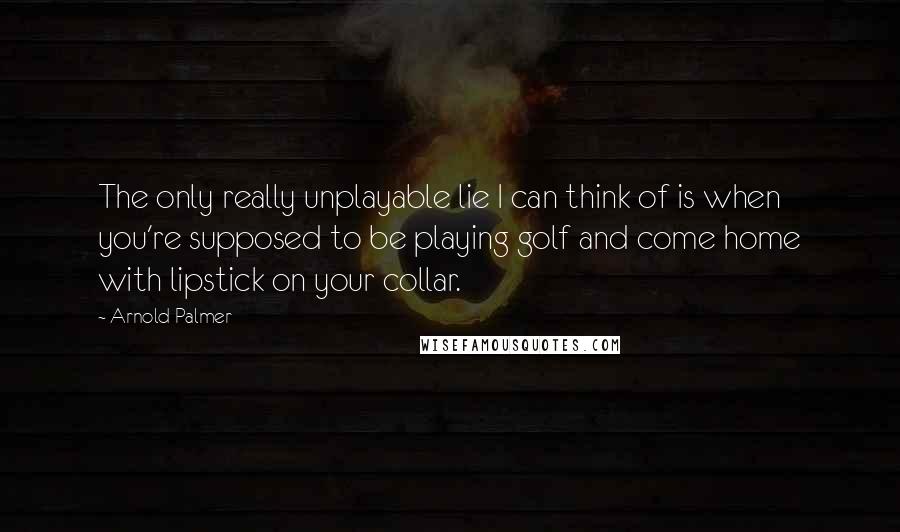 Arnold Palmer Quotes: The only really unplayable lie I can think of is when you're supposed to be playing golf and come home with lipstick on your collar.