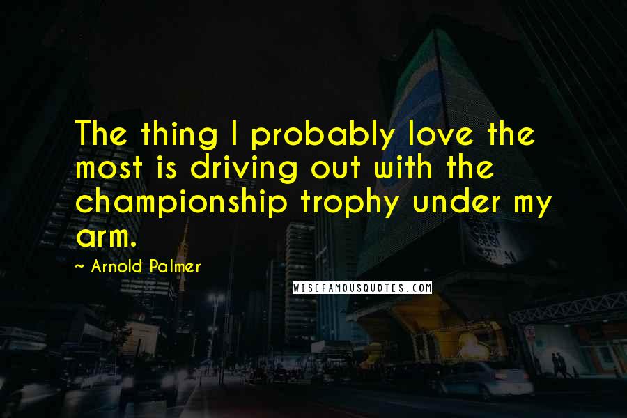 Arnold Palmer Quotes: The thing I probably love the most is driving out with the championship trophy under my arm.