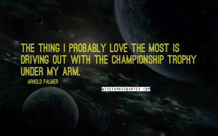 Arnold Palmer Quotes: The thing I probably love the most is driving out with the championship trophy under my arm.