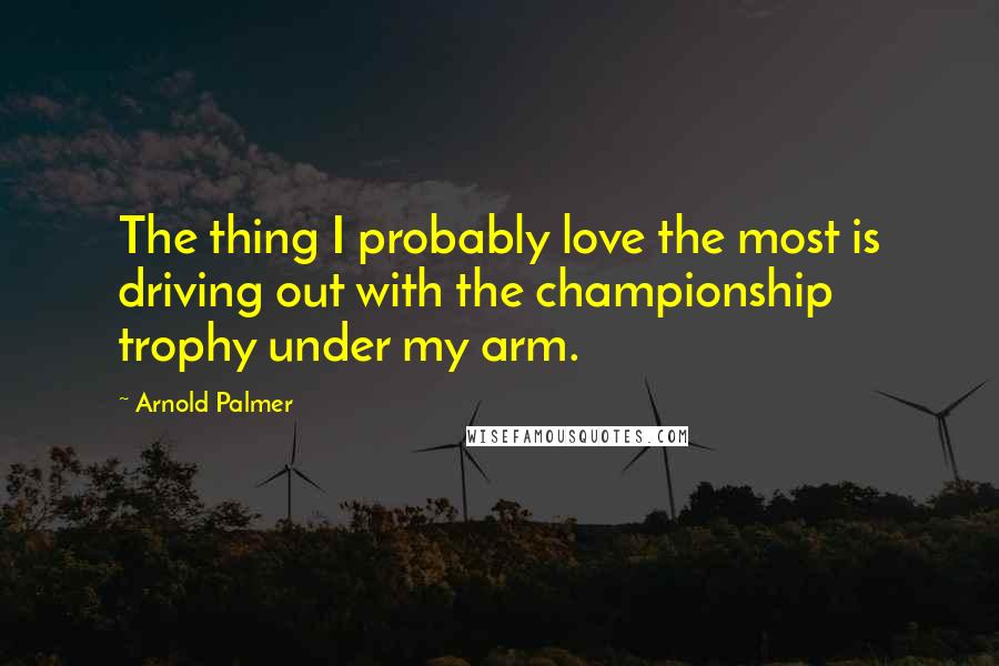 Arnold Palmer Quotes: The thing I probably love the most is driving out with the championship trophy under my arm.