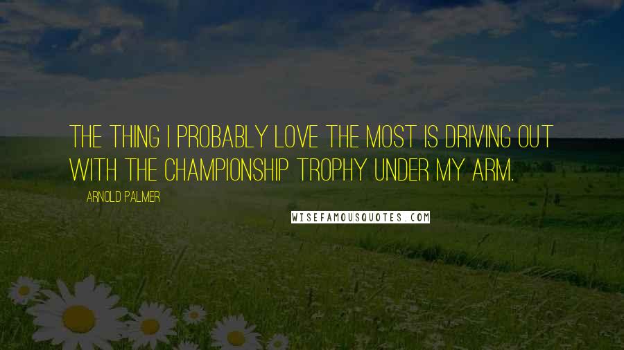 Arnold Palmer Quotes: The thing I probably love the most is driving out with the championship trophy under my arm.