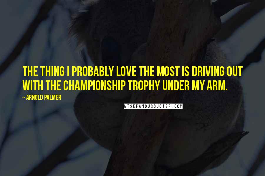 Arnold Palmer Quotes: The thing I probably love the most is driving out with the championship trophy under my arm.