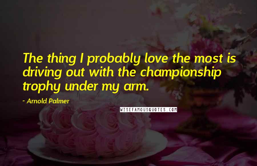 Arnold Palmer Quotes: The thing I probably love the most is driving out with the championship trophy under my arm.