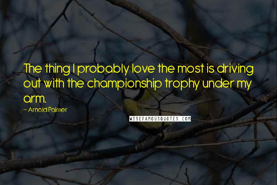 Arnold Palmer Quotes: The thing I probably love the most is driving out with the championship trophy under my arm.