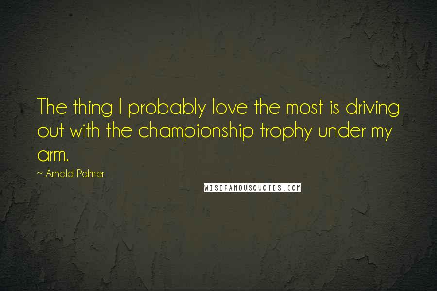 Arnold Palmer Quotes: The thing I probably love the most is driving out with the championship trophy under my arm.