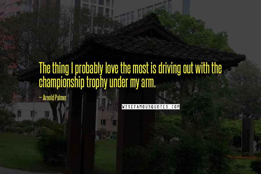 Arnold Palmer Quotes: The thing I probably love the most is driving out with the championship trophy under my arm.