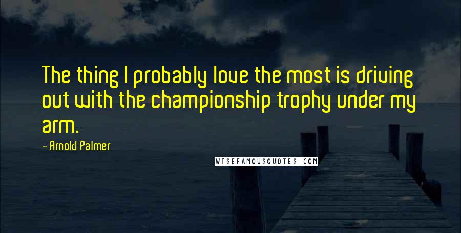 Arnold Palmer Quotes: The thing I probably love the most is driving out with the championship trophy under my arm.