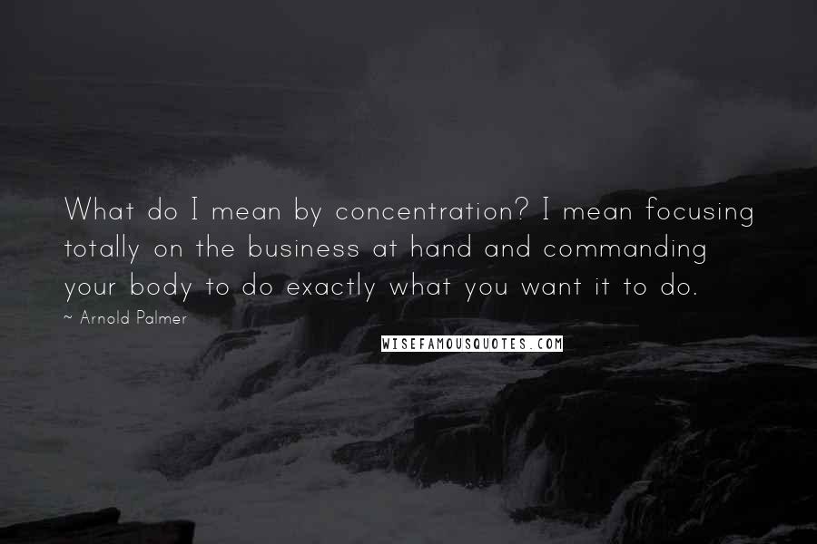 Arnold Palmer Quotes: What do I mean by concentration? I mean focusing totally on the business at hand and commanding your body to do exactly what you want it to do.