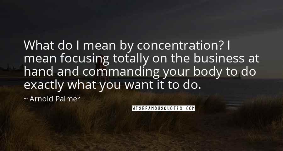Arnold Palmer Quotes: What do I mean by concentration? I mean focusing totally on the business at hand and commanding your body to do exactly what you want it to do.