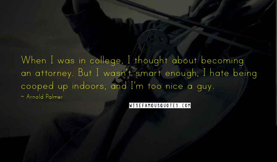 Arnold Palmer Quotes: When I was in college, I thought about becoming an attorney. But I wasn't smart enough; I hate being cooped up indoors; and I'm too nice a guy.