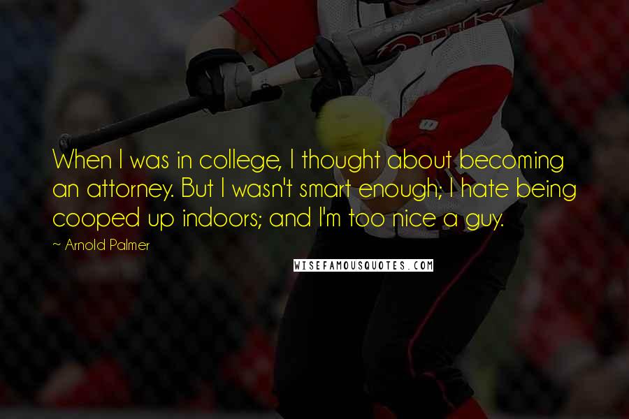 Arnold Palmer Quotes: When I was in college, I thought about becoming an attorney. But I wasn't smart enough; I hate being cooped up indoors; and I'm too nice a guy.