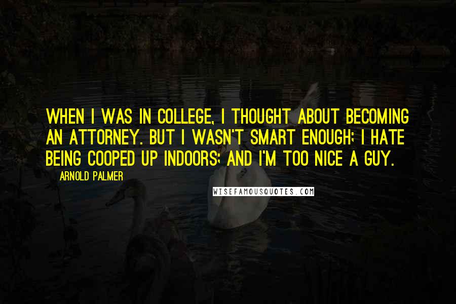 Arnold Palmer Quotes: When I was in college, I thought about becoming an attorney. But I wasn't smart enough; I hate being cooped up indoors; and I'm too nice a guy.