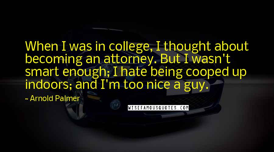 Arnold Palmer Quotes: When I was in college, I thought about becoming an attorney. But I wasn't smart enough; I hate being cooped up indoors; and I'm too nice a guy.