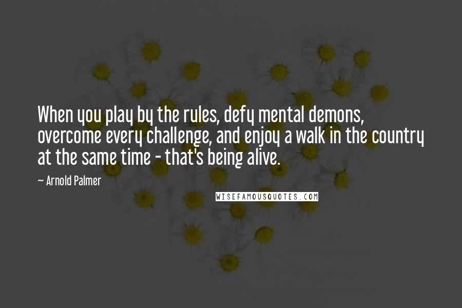 Arnold Palmer Quotes: When you play by the rules, defy mental demons, overcome every challenge, and enjoy a walk in the country at the same time - that's being alive.