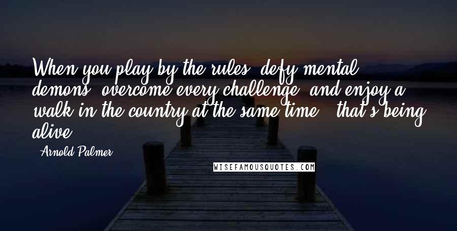 Arnold Palmer Quotes: When you play by the rules, defy mental demons, overcome every challenge, and enjoy a walk in the country at the same time - that's being alive.