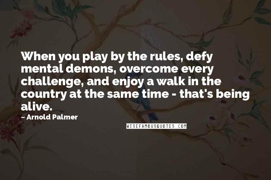 Arnold Palmer Quotes: When you play by the rules, defy mental demons, overcome every challenge, and enjoy a walk in the country at the same time - that's being alive.