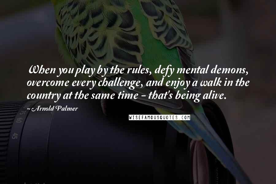 Arnold Palmer Quotes: When you play by the rules, defy mental demons, overcome every challenge, and enjoy a walk in the country at the same time - that's being alive.