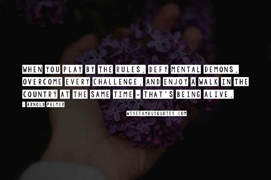 Arnold Palmer Quotes: When you play by the rules, defy mental demons, overcome every challenge, and enjoy a walk in the country at the same time - that's being alive.