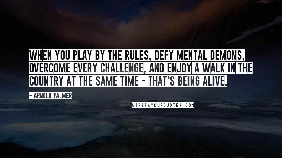 Arnold Palmer Quotes: When you play by the rules, defy mental demons, overcome every challenge, and enjoy a walk in the country at the same time - that's being alive.