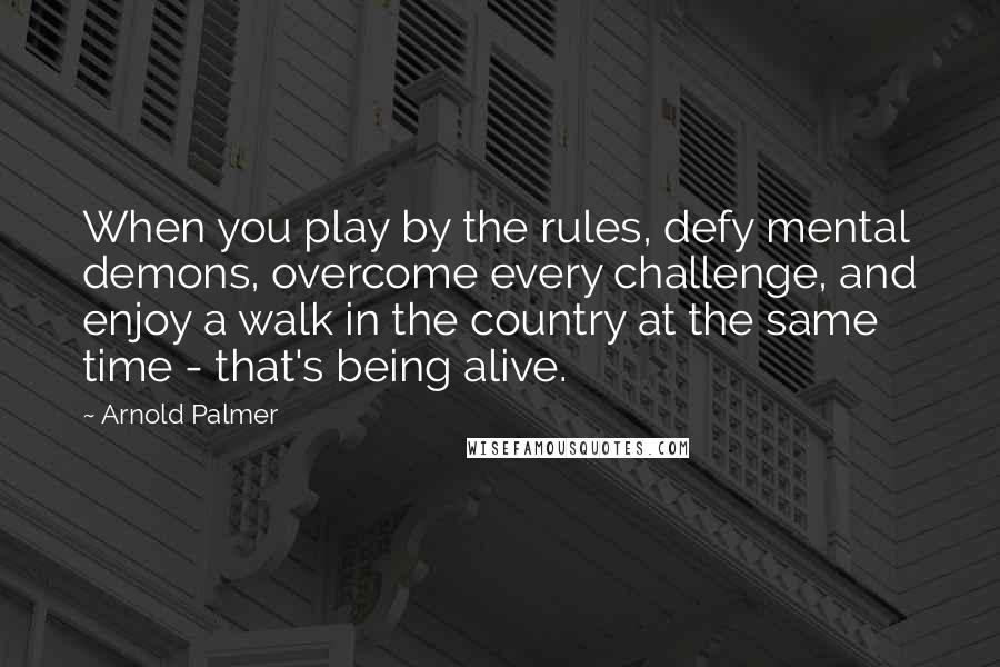 Arnold Palmer Quotes: When you play by the rules, defy mental demons, overcome every challenge, and enjoy a walk in the country at the same time - that's being alive.