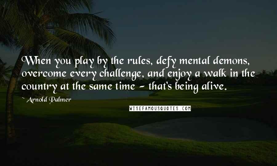 Arnold Palmer Quotes: When you play by the rules, defy mental demons, overcome every challenge, and enjoy a walk in the country at the same time - that's being alive.