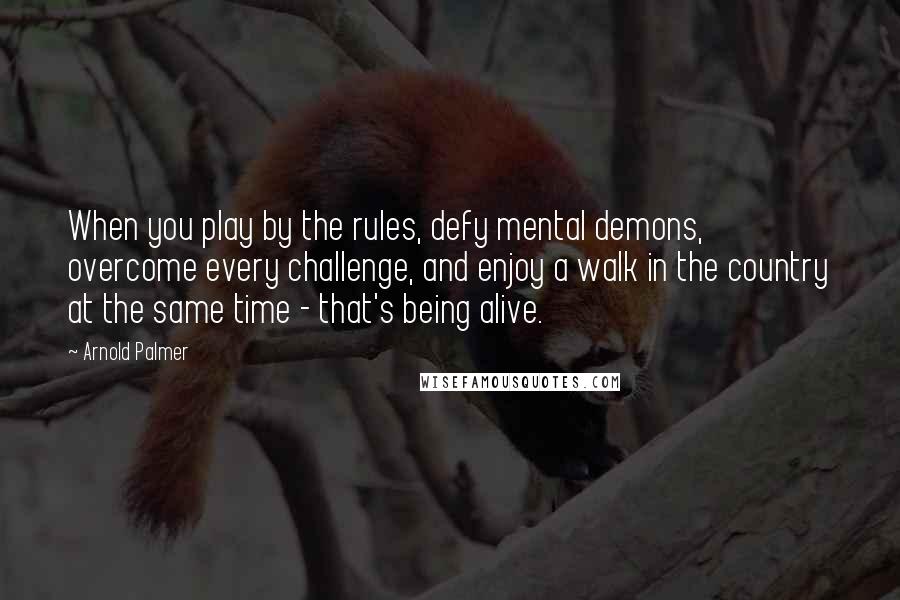 Arnold Palmer Quotes: When you play by the rules, defy mental demons, overcome every challenge, and enjoy a walk in the country at the same time - that's being alive.