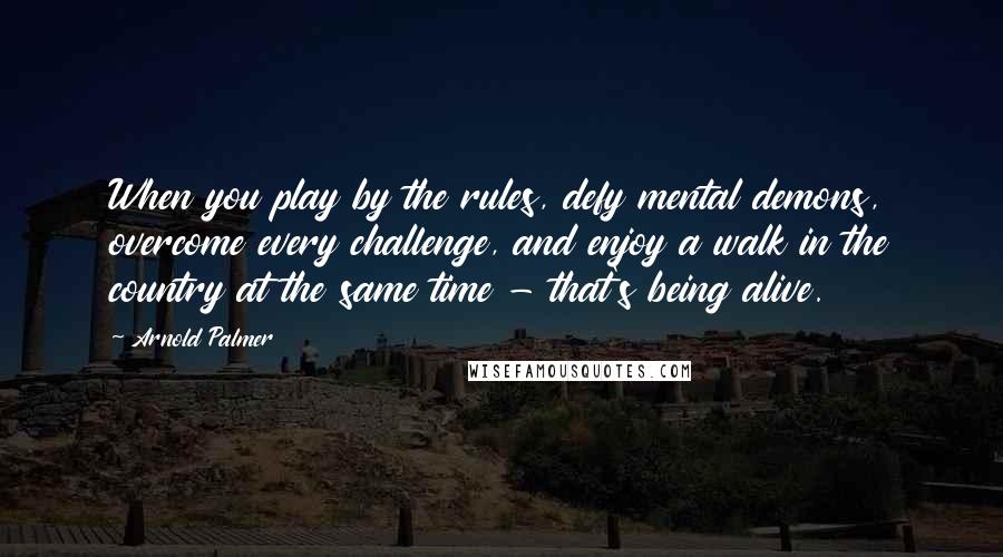 Arnold Palmer Quotes: When you play by the rules, defy mental demons, overcome every challenge, and enjoy a walk in the country at the same time - that's being alive.