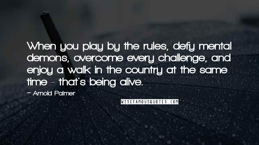 Arnold Palmer Quotes: When you play by the rules, defy mental demons, overcome every challenge, and enjoy a walk in the country at the same time - that's being alive.