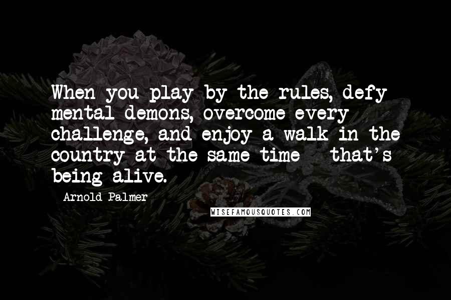 Arnold Palmer Quotes: When you play by the rules, defy mental demons, overcome every challenge, and enjoy a walk in the country at the same time - that's being alive.