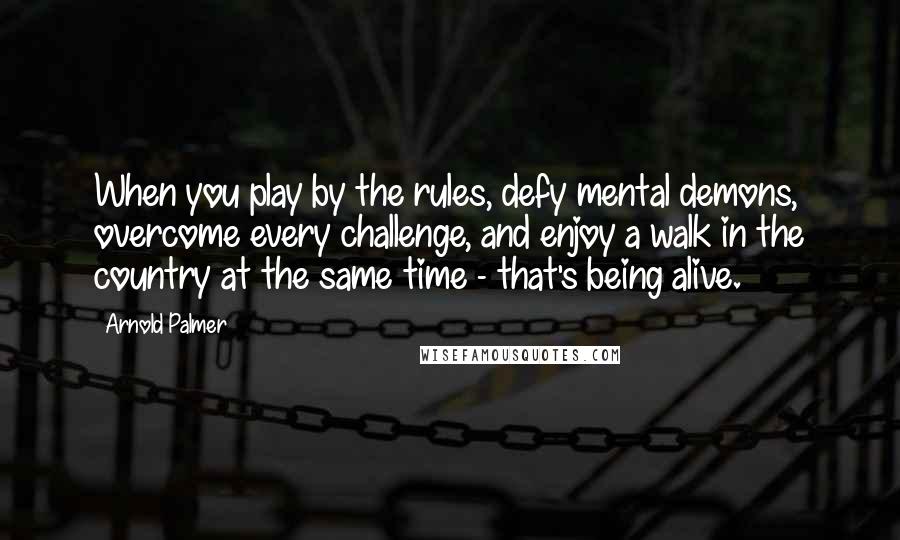 Arnold Palmer Quotes: When you play by the rules, defy mental demons, overcome every challenge, and enjoy a walk in the country at the same time - that's being alive.