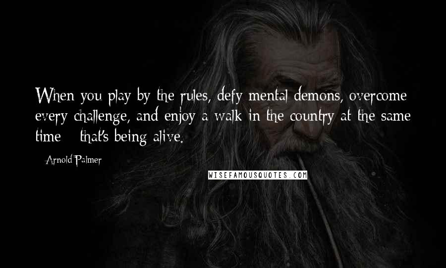 Arnold Palmer Quotes: When you play by the rules, defy mental demons, overcome every challenge, and enjoy a walk in the country at the same time - that's being alive.