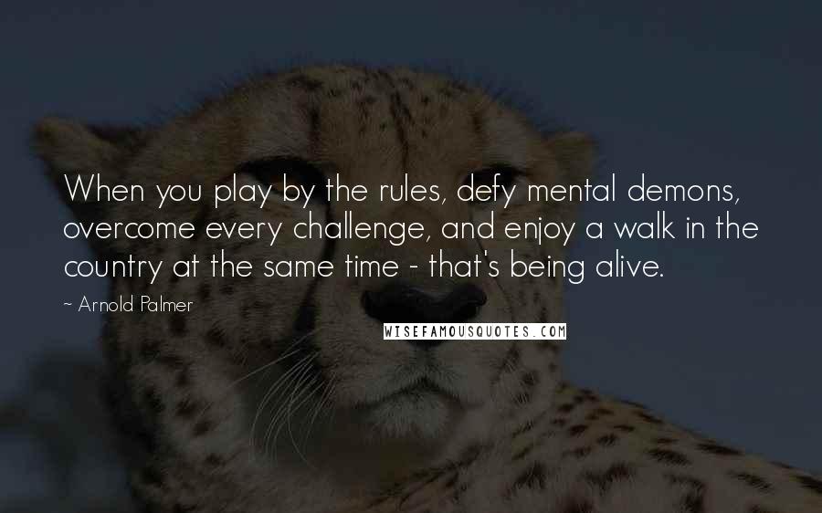 Arnold Palmer Quotes: When you play by the rules, defy mental demons, overcome every challenge, and enjoy a walk in the country at the same time - that's being alive.