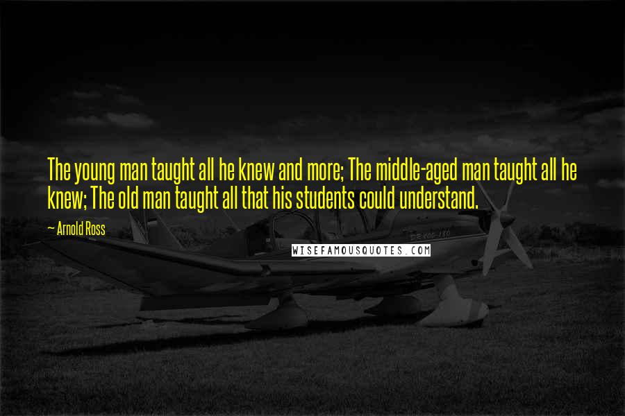 Arnold Ross Quotes: The young man taught all he knew and more; The middle-aged man taught all he knew; The old man taught all that his students could understand.