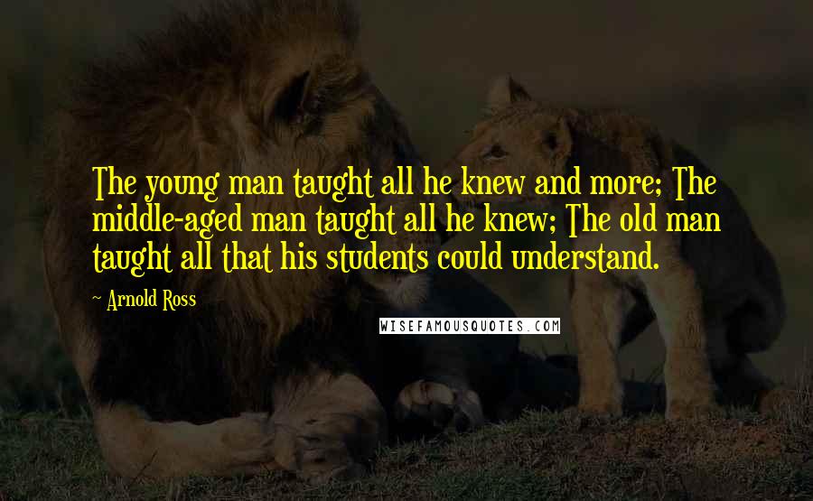 Arnold Ross Quotes: The young man taught all he knew and more; The middle-aged man taught all he knew; The old man taught all that his students could understand.