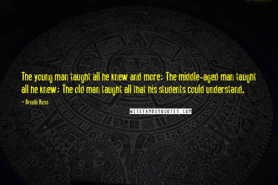 Arnold Ross Quotes: The young man taught all he knew and more; The middle-aged man taught all he knew; The old man taught all that his students could understand.